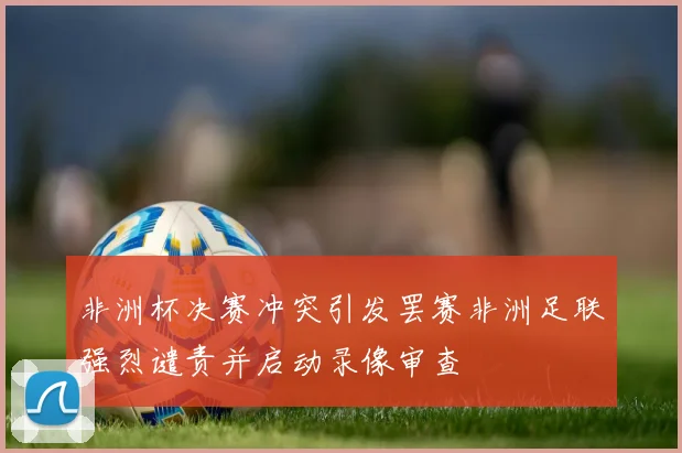 非洲杯决赛冲突引发罢赛非洲足联强烈谴责并启动录像审查