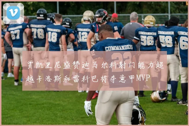 贾凯里尼盛赞迪马尔科射门能力超越卡洛斯和雷科巴将夺意甲MVP