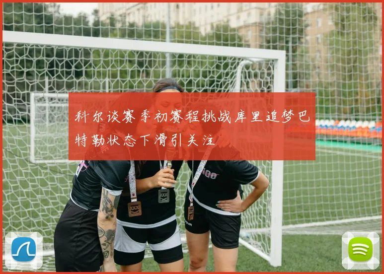 科尔谈赛季初赛程挑战库里追梦巴特勒状态下滑引关注