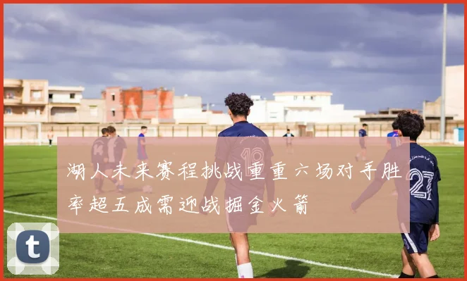 湖人未来赛程挑战重重六场对手胜率超五成需迎战掘金火箭