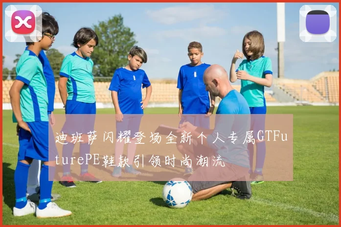 迪班萨闪耀登场全新个人专属GTFuturePE鞋款引领时尚潮流