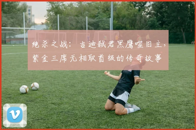 绝杀之战：吉迪弑君黑鹰噬旧主，紫金三席无相取首级的传奇故事